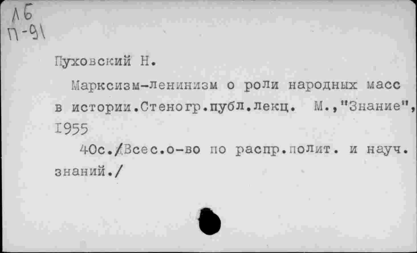 ﻿д С
Пуховский Н.
Марксизм-ленинизм о роли народных масс в истории.Стеногр.публ.лекц. М.»"Знание” 1955
40с./3сес.о-во по распр.полит. и науч, знаний./